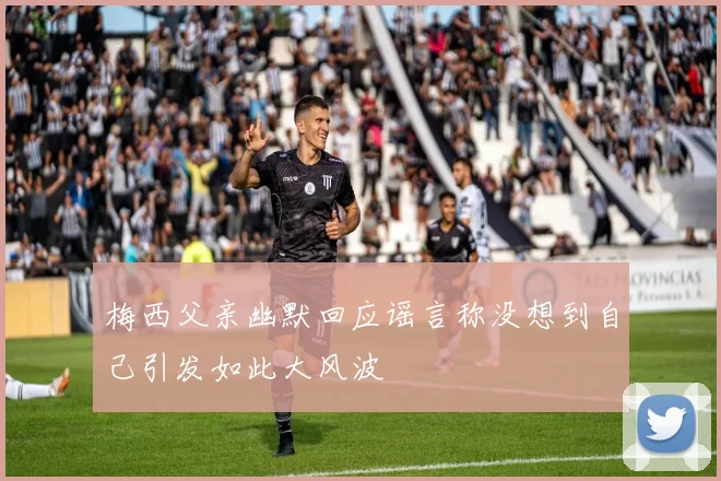 梅西父亲幽默回应谣言称没想到自己引发如此大风波