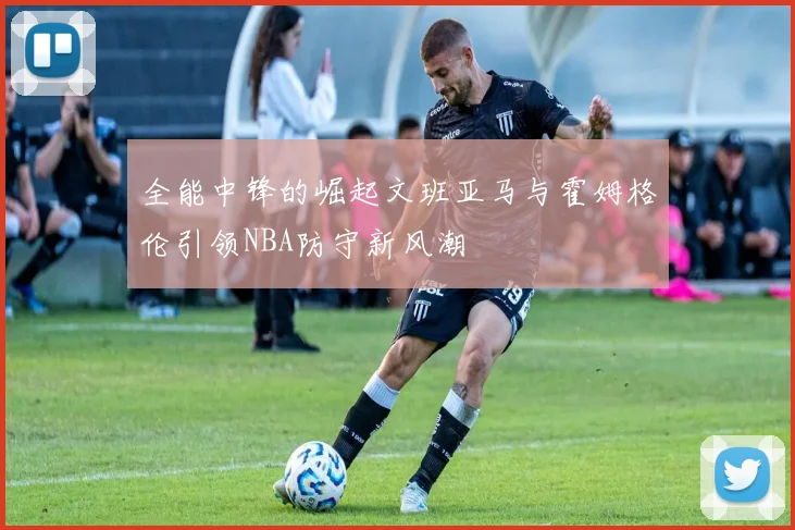 全能中锋的崛起文班亚马与霍姆格伦引领NBA防守新风潮