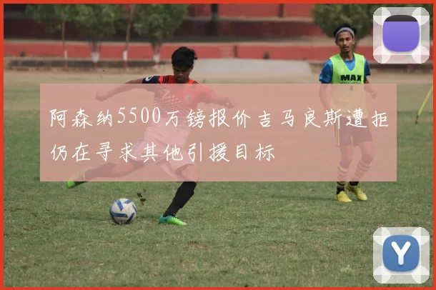 阿森纳5500万镑报价吉马良斯遭拒仍在寻求其他引援目标