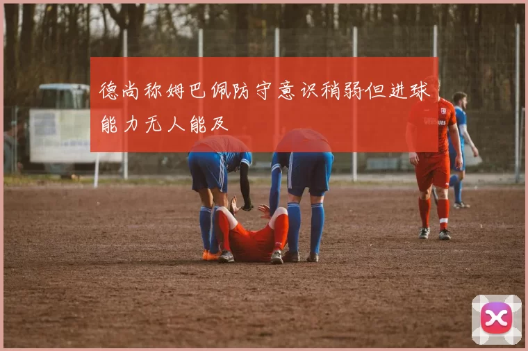 德尚称姆巴佩防守意识稍弱但进球能力无人能及