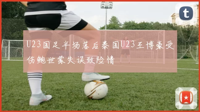 U23国足半场落后泰国U23王博豪受伤鲍世蒙失误致险情