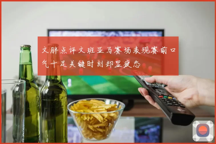 文胖点评文班亚马赛场表现赛前口气十足关键时刻却显疲态