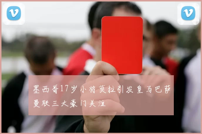 墨西哥17岁小将莫拉引发皇马巴萨曼联三大豪门关注