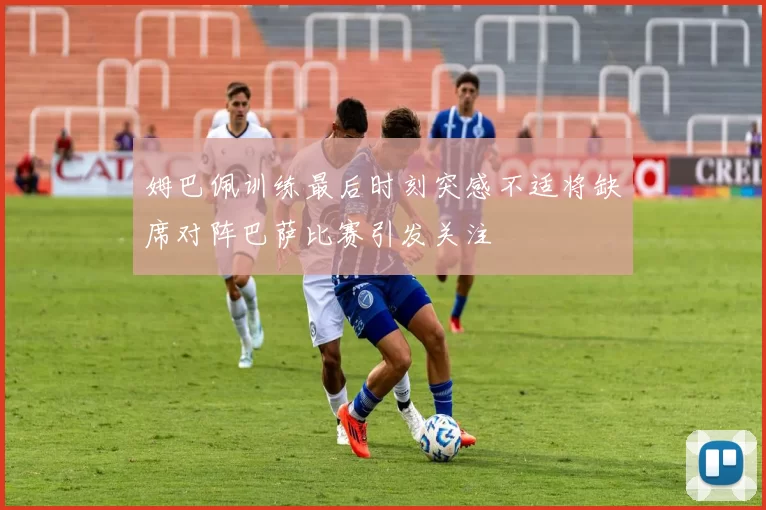 姆巴佩训练最后时刻突感不适将缺席对阵巴萨比赛引发关注