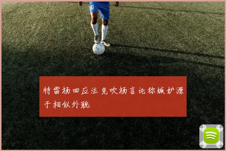 特雷杨回应法克吹杨言论称嫉妒源于相似外貌