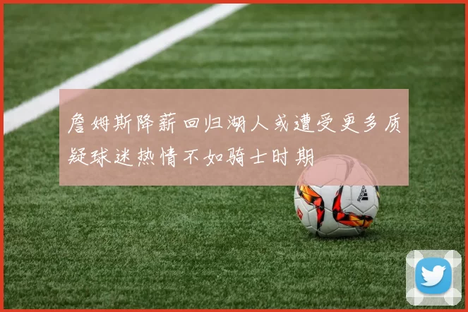 詹姆斯降薪回归湖人或遭受更多质疑球迷热情不如骑士时期
