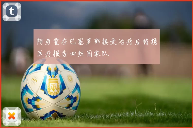 阿劳霍在巴塞罗那接受治疗后将携医疗报告回归国家队