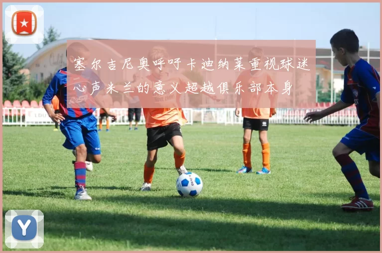 塞尔吉尼奥呼吁卡迪纳莱重视球迷心声米兰的意义超越俱乐部本身