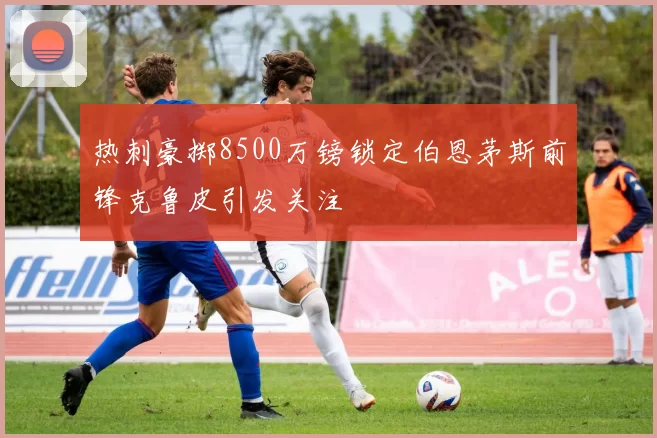 热刺豪掷8500万镑锁定伯恩茅斯前锋克鲁皮引发关注