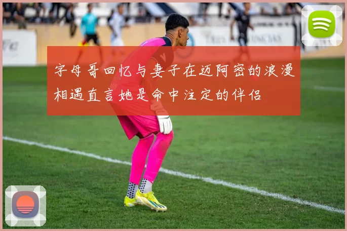 字母哥回忆与妻子在迈阿密的浪漫相遇直言她是命中注定的伴侣