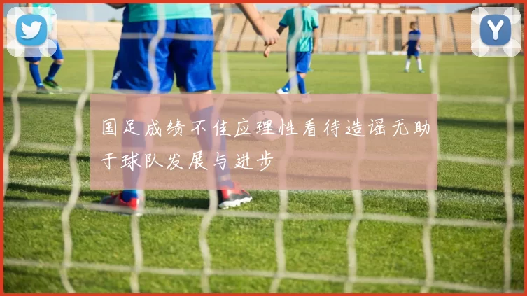国足成绩不佳应理性看待造谣无助于球队发展与进步