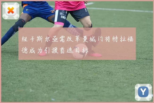 纽卡斯尔亟需改革曼城门将特拉福德成为引援首选目标