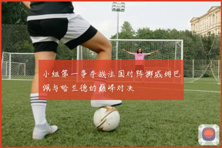 小组第一争夺战法国对阵挪威姆巴佩与哈兰德的巅峰对决
