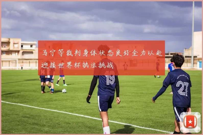 马宁等裁判身体状态良好全力以赴迎接世界杯执法挑战