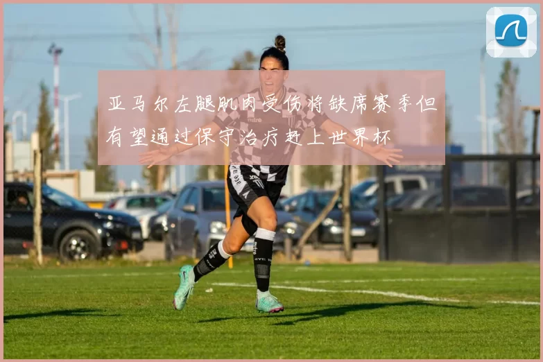 亚马尔左腿肌肉受伤将缺席赛季但有望通过保守治疗赶上世界杯