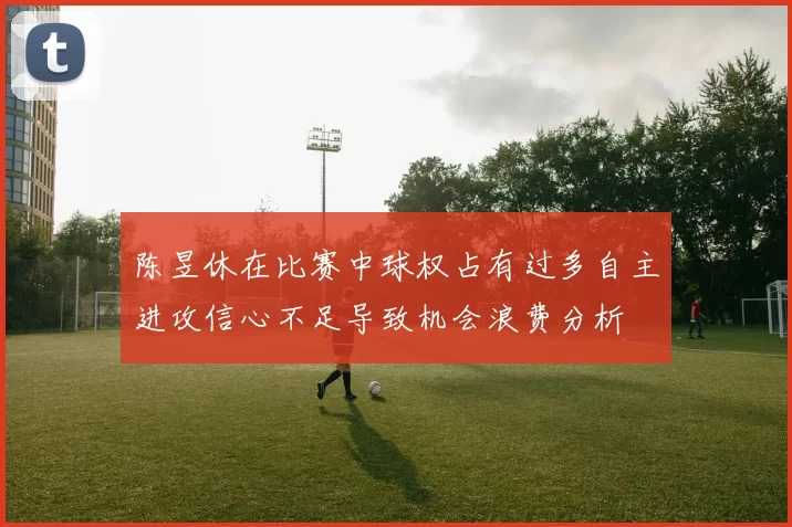陈昱休在比赛中球权占有过多自主进攻信心不足导致机会浪费分析