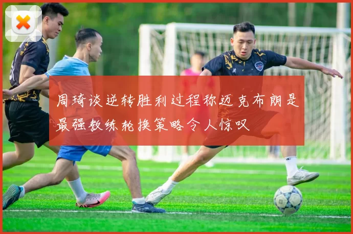 周琦谈逆转胜利过程称迈克布朗是最强教练轮换策略令人惊叹