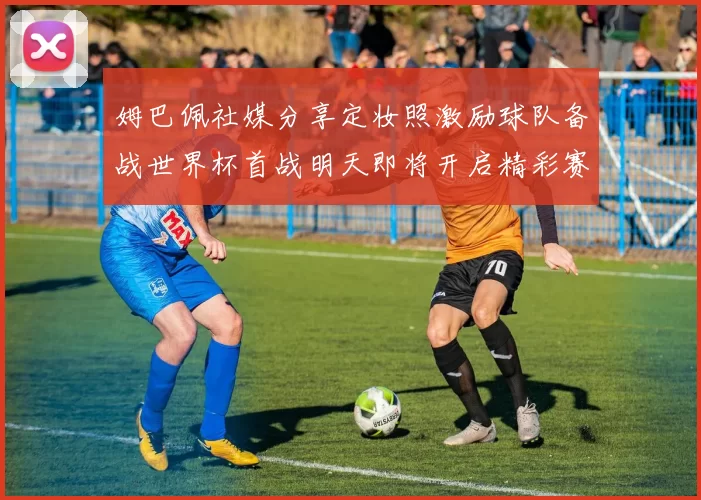 姆巴佩社媒分享定妆照激励球队备战世界杯首战明天即将开启精彩赛事