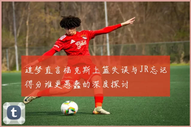 追梦直言福克斯上篮失误与JR忘记得分谁更愚蠢的深度探讨