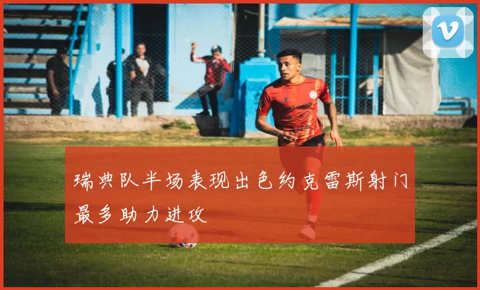 瑞典队半场表现出色约克雷斯射门最多助力进攻