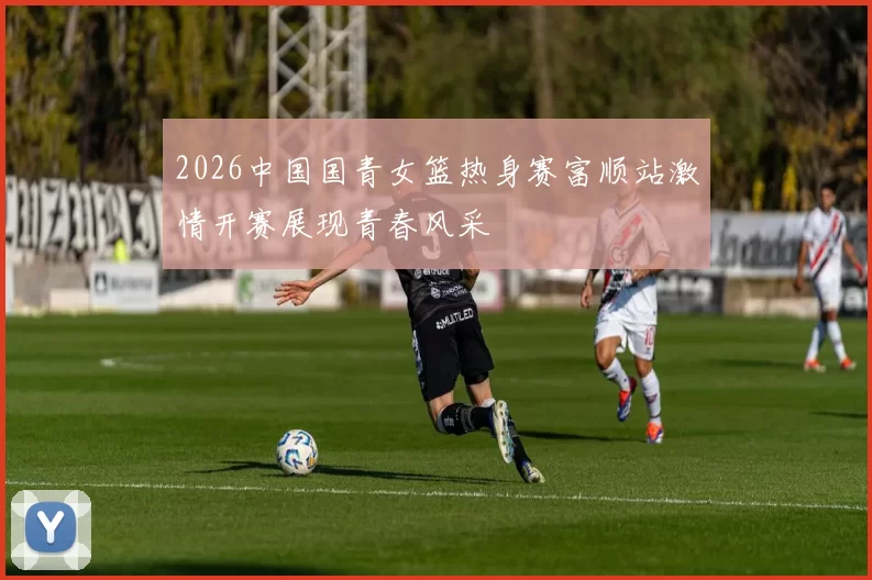 2026中国国青女篮热身赛富顺站激情开赛展现青春风采
