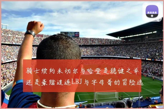 骑士续约米切尔与哈登是稳健之举还是豪赌追逐LBJ与字母哥的冒险选择