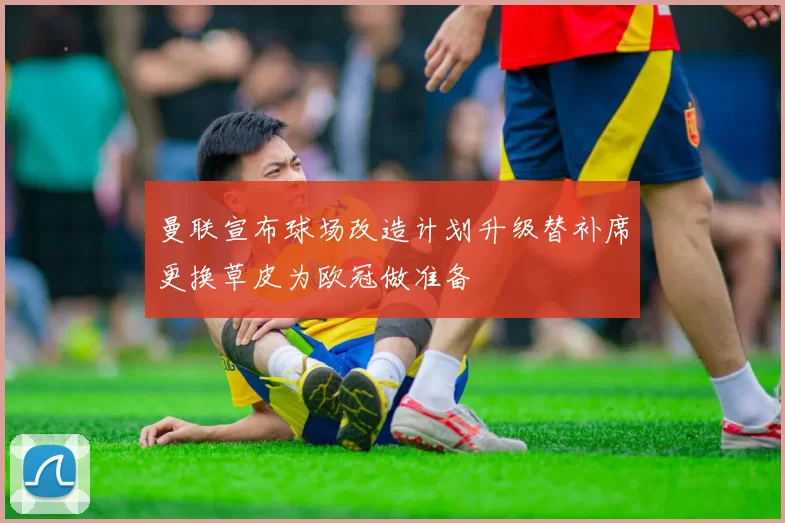 曼联宣布球场改造计划升级替补席更换草皮为欧冠做准备