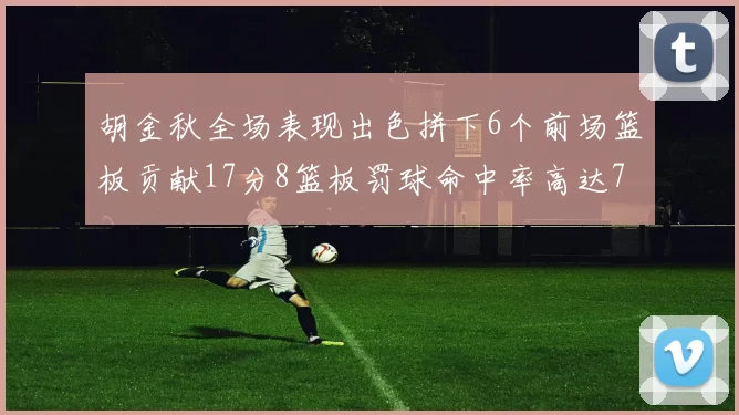 胡金秋全场表现出色拼下6个前场篮板贡献17分8篮板罚球命中率高达75