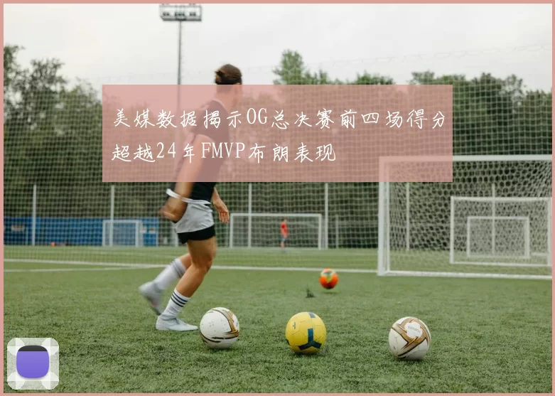 美媒数据揭示OG总决赛前四场得分超越24年FMVP布朗表现