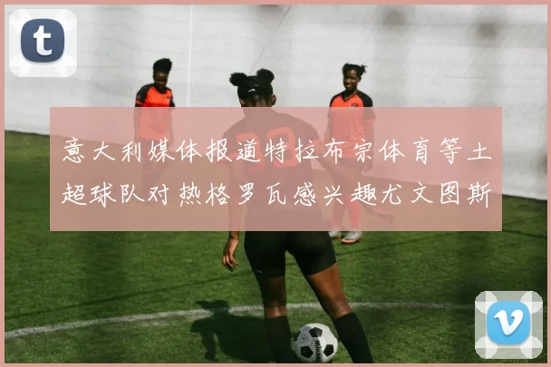 意大利媒体报道特拉布宗体育等土超球队对热格罗瓦感兴趣尤文图斯准备出售该球员