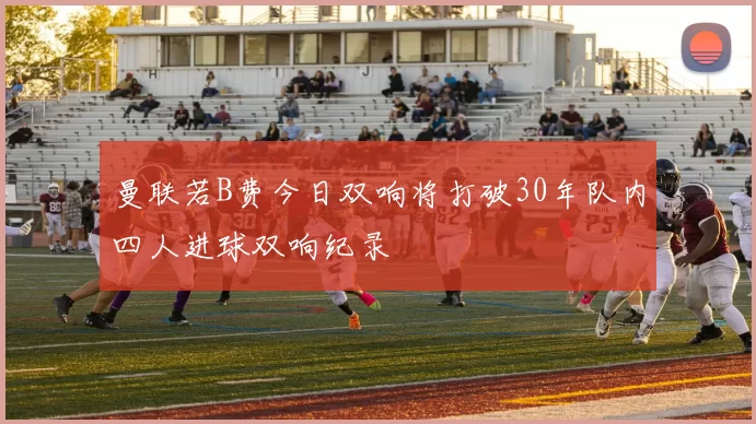 曼联若B费今日双响将打破30年队内四人进球双响纪录