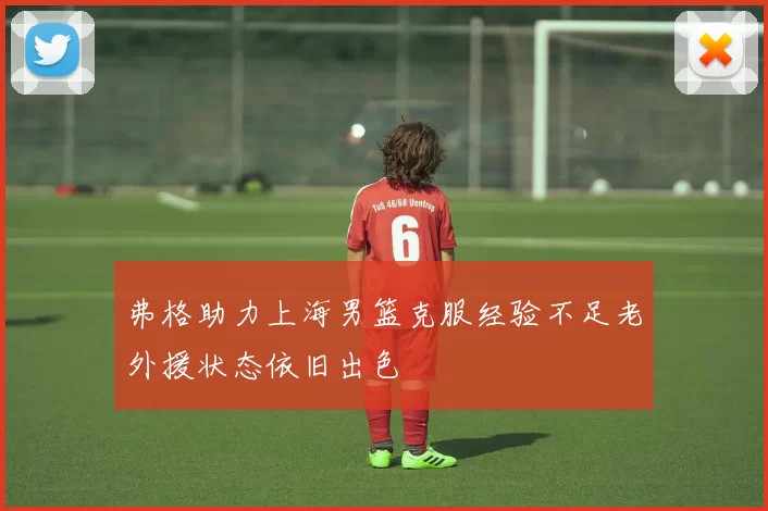 弗格助力上海男篮克服经验不足老外援状态依旧出色