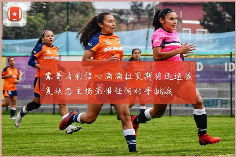 蒙哥马利信心满满拉莫斯将迅速恢复状态主场无惧任何对手挑战