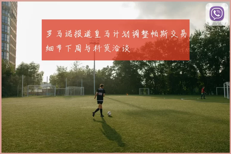 罗马诺报道皇马计划调整帕斯交易细节下周与科莫洽谈